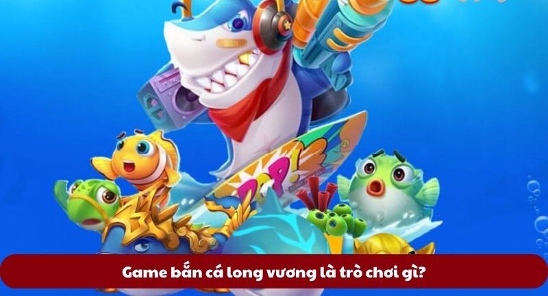 Game bắn cá long vương là trò chơi gì?